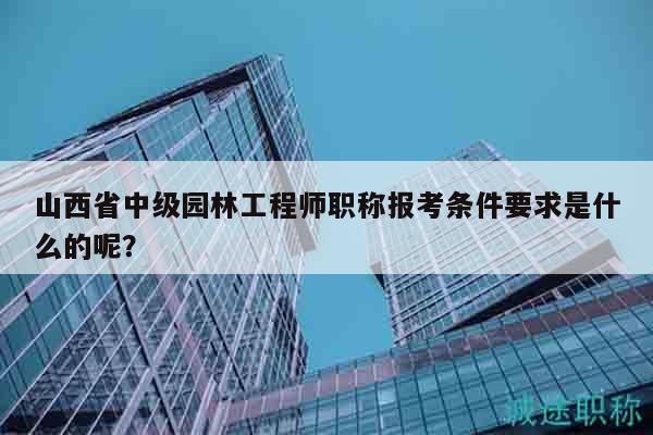 山西省中级园林工程师职称报考条件要求是什么的呢？