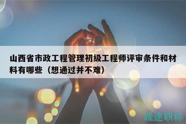 山西省市政工程管理初级工程师评审条件和材料有哪些（想通过并不难）