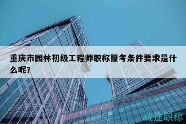重庆市园林初级工程师职称报考条件要求是什么呢？