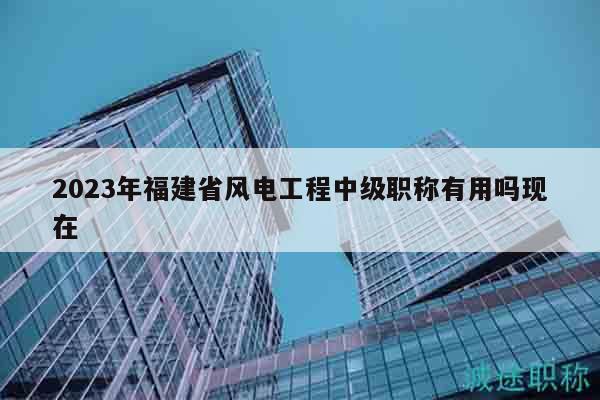 2023年福建省风电工程中级职称有用吗现在