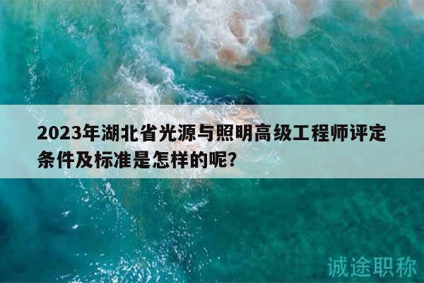 2023年湖北省光源与照明高级工程师评定条件及标准是怎样的呢？