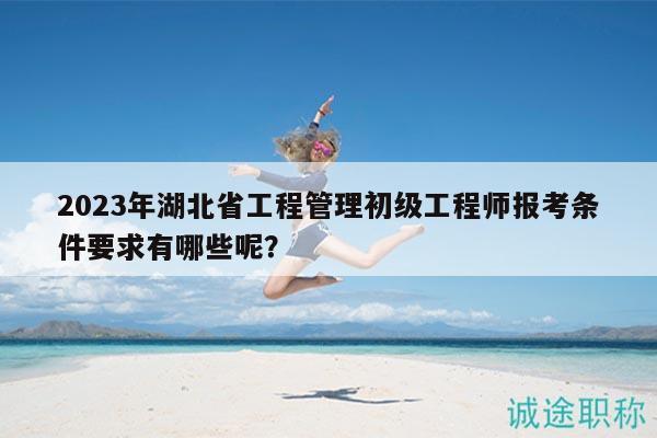 2023年湖北省工程管理初级工程师报考条件要求有哪些呢？