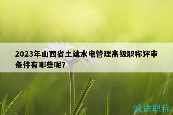 2023年山西省土建水电管理高级职称评审条件有哪些呢？