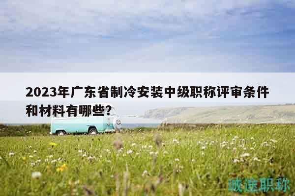 2023年广东省制冷安装中级职称评审条件和材料有哪些？