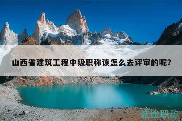 山西省建筑工程中级职称该怎么去评审的呢？
