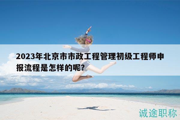 2023年北京市市政工程管理初级工程师申报流程是怎样的呢？