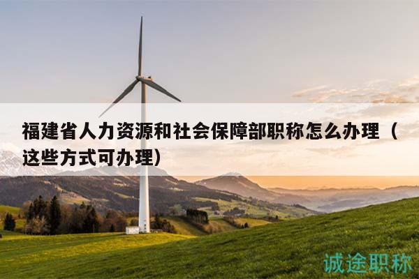 福建省人力资源和社会保障部职称怎么办理（这些方式可办理）