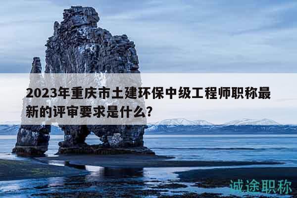 2023年重庆市土建环保中级工程师职称最新的评审要求是什么？