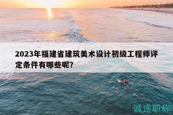 2023年福建省建筑美术设计初级工程师评定条件有哪些呢？
