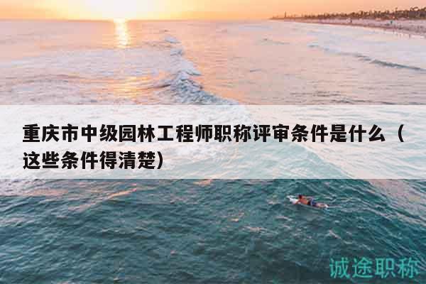 重庆市中级园林工程师职称评审条件是什么（这些条件得清楚）