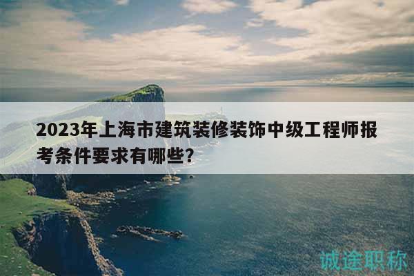2023年上海市建筑装修装饰中级工程师报考条件要求有哪些？