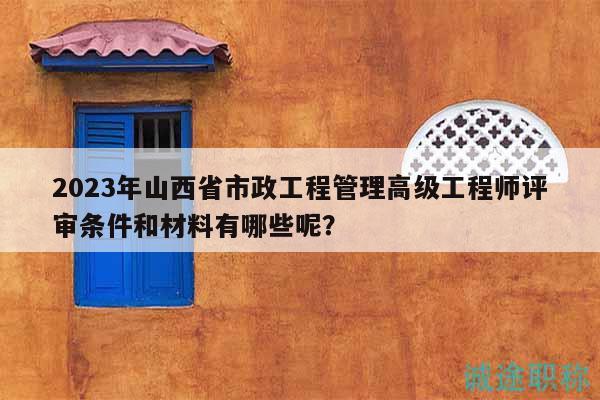 2023年山西省市政工程管理高级工程师评审条件和材料有哪些呢？