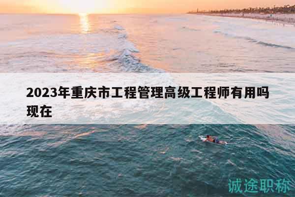 2023年重庆市工程管理高级工程师有用吗现在