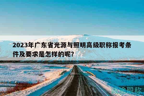 2023年广东省光源与照明高级职称报考条件及要求是怎样的呢？
