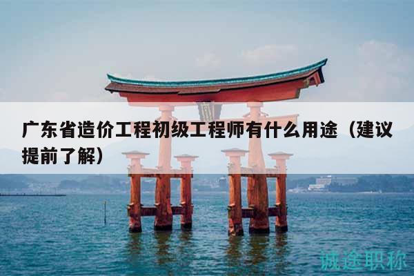 广东省造价工程初级工程师有什么用途（建议提前了解）