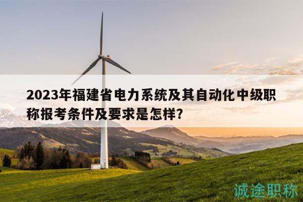 2023年福建省电力系统及其自动化中级职称报考条件及要求是怎样？