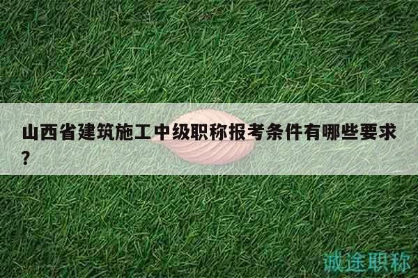 山西省建筑施工中级职称报考条件有哪些要求？