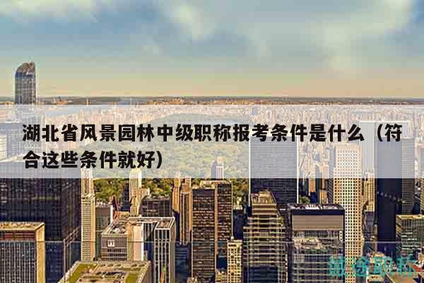 湖北省风景园林中级职称报考条件是什么（符合这些条件就好）