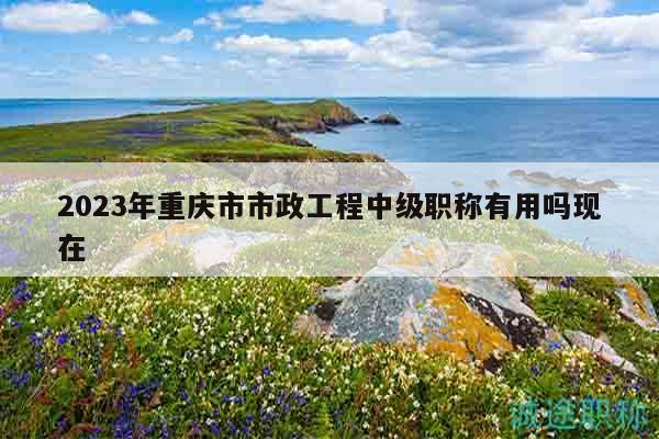 2023年重庆市市政工程中级职称有用吗现在