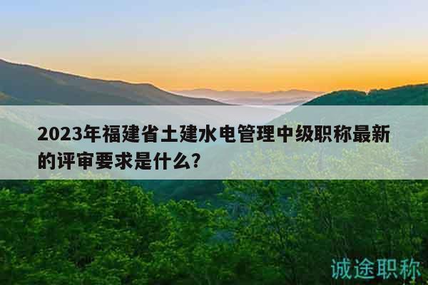 2023年福建省土建水电管理中级职称最新的评审要求是什么？