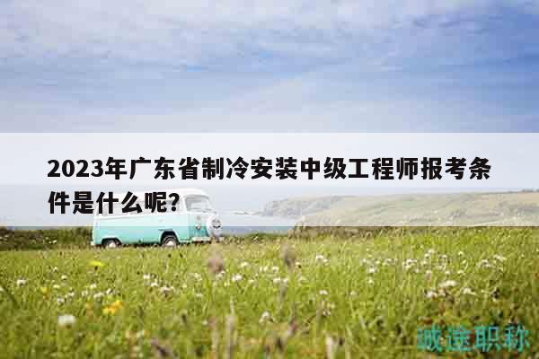 2023年广东省制冷安装中级工程师报考条件是什么呢？