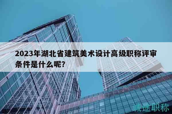 2023年湖北省建筑美术设计高级职称评审条件是什么呢？