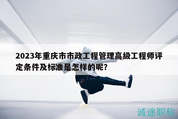 2023年重庆市市政工程管理高级工程师评定条件及标准是怎样的呢？