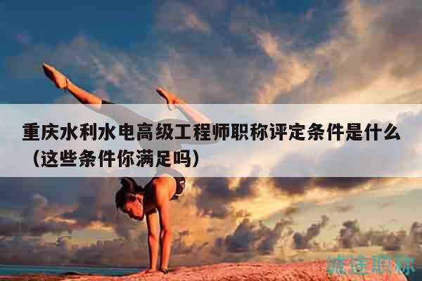 重庆水利水电高级工程师职称评定条件是什么（这些条件你满足吗）