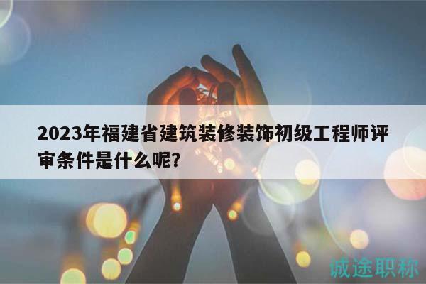 2023年福建省建筑装修装饰初级工程师评审条件是什么呢？