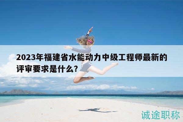 2023年福建省水能动力中级工程师最新的评审要求是什么？