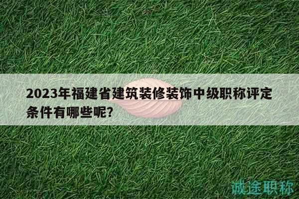 2023年福建省建筑装修装饰中级职称评定条件有哪些呢？