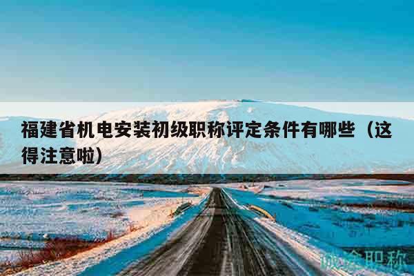 福建省机电安装初级职称评定条件有哪些（这得注意啦）