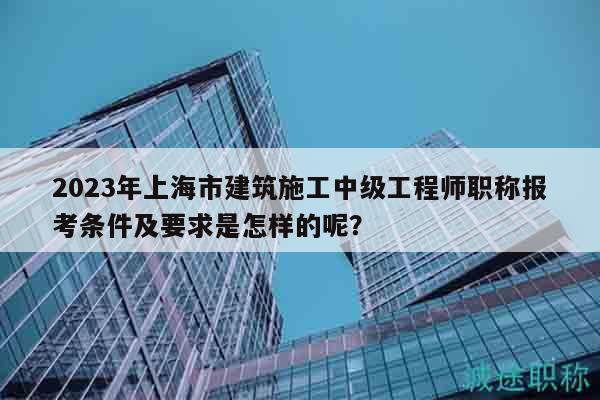2023年上海市建筑施工中级工程师职称报考条件及要求是怎样的呢？