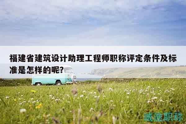 福建省建筑设计助理工程师职称评定条件及标准是怎样的呢？