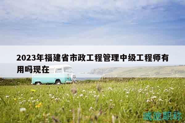 2023年福建省市政工程管理中级工程师有用吗现在