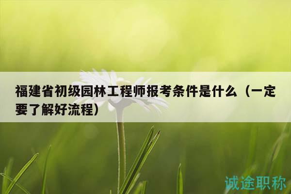 福建省初级园林工程师报考条件是什么（一定要了解好流程）