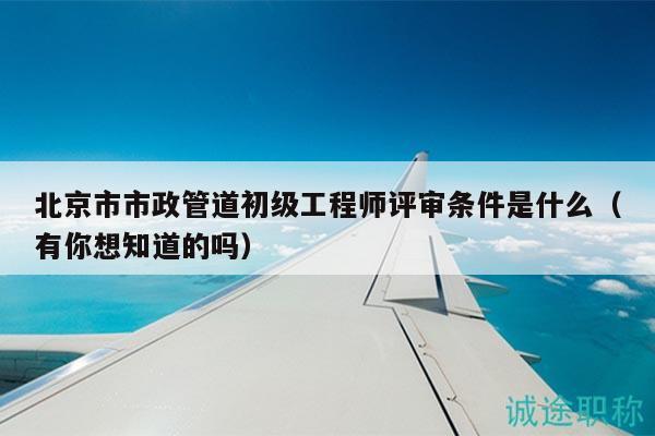 北京市市政管道初级工程师评审条件是什么（有你想知道的吗）