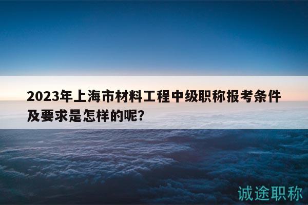 2023年上海市材料工程中级职称报考条件及要求是怎样的呢？