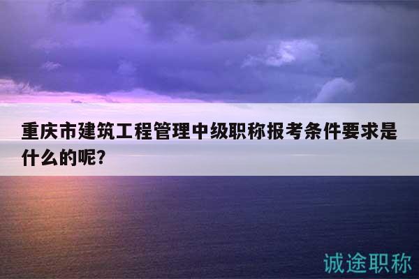 重庆市建筑工程管理中级职称报考条件要求是什么的呢？
