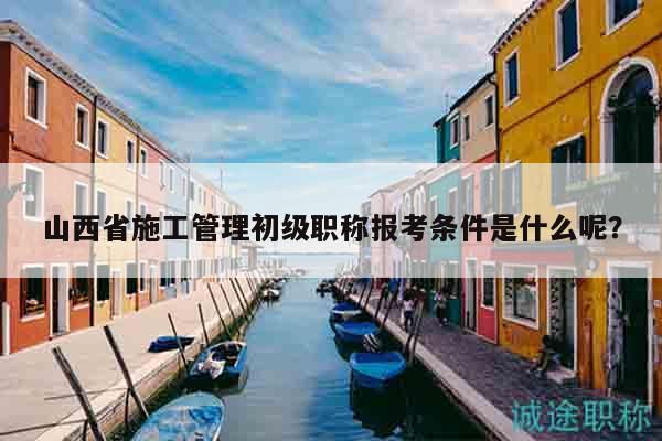 山西省施工管理初级职称报考条件是什么呢？
