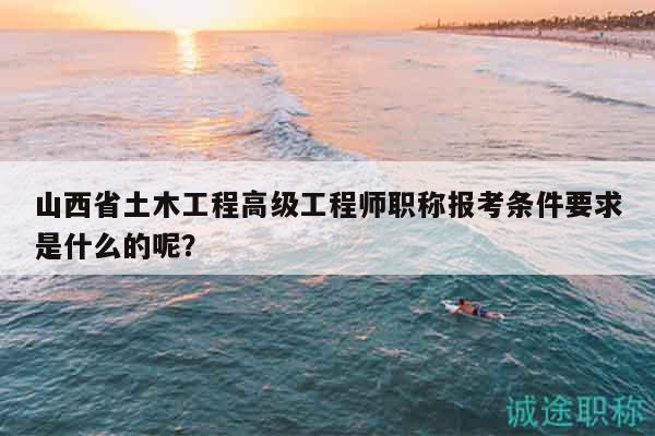 山西省土木工程高级工程师职称报考条件要求是什么的呢？