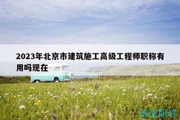 2023年北京市建筑施工高级工程师职称有用吗现在