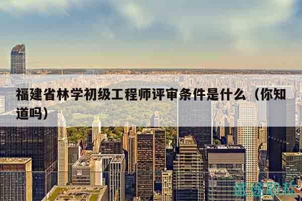 福建省林学初级工程师评审条件是什么（你知道吗）