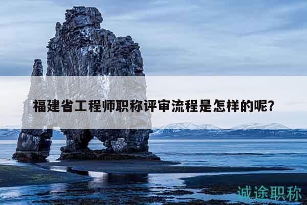 福建省工程师职称评审流程是怎样的呢？