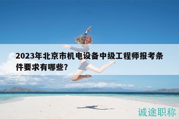 2023年北京市机电设备中级工程师报考条件要求有哪些？