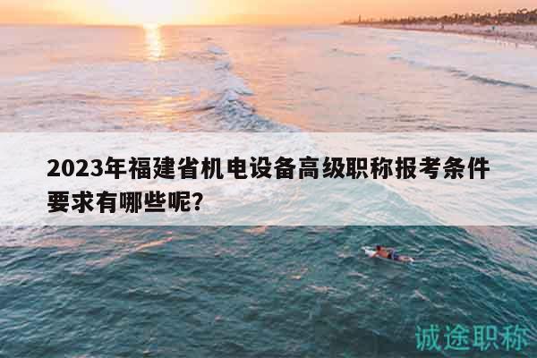2023年福建省机电设备高级职称报考条件要求有哪些呢？