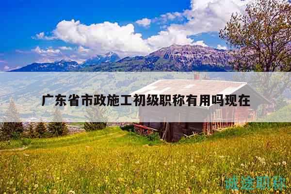 广东省市政施工初级职称有用吗现在