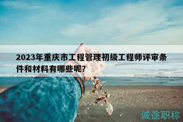 2023年重庆市工程管理初级工程师评审条件和材料有哪些呢？