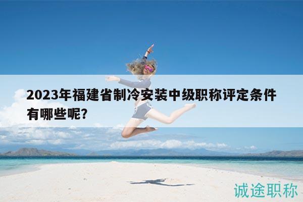 2023年福建省制冷安装中级职称评定条件有哪些呢？