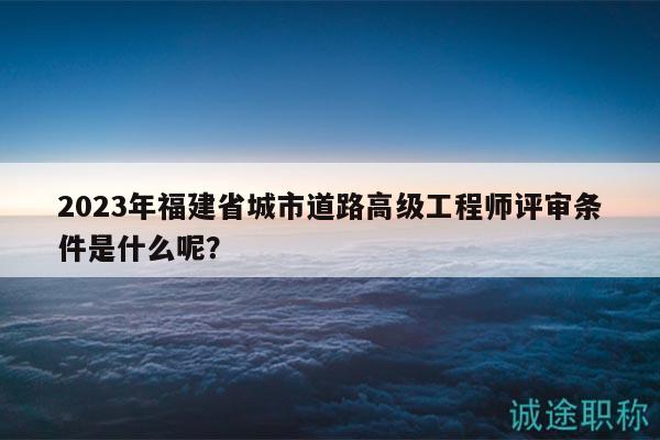 2023年福建省城市道路高级工程师评审条件是什么呢？